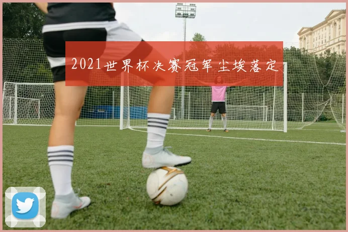 2021世界杯决赛冠军尘埃落定
