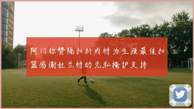 阿门称赞隔扣科内特为生涯最佳扣篮感谢杜兰特的无私掩护支持
