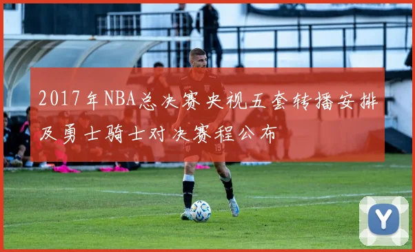 2017年NBA总决赛央视五套转播安排及勇士骑士对决赛程公布